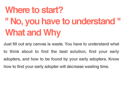 【Where to start? No, you have to understand What and Why.】Just fill out any canvas is waste. You have to understand what to think about to find the best solution, find your early adopters, and how to be found by your early adopters. Know how to find your early adopter will decrease wasting time. 